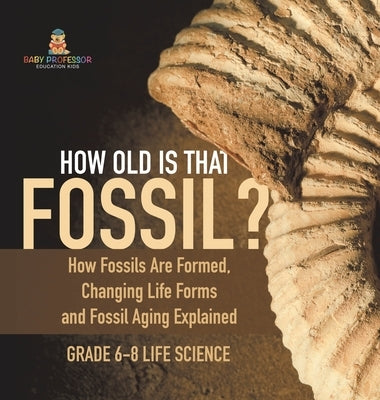 How Old is That Fossil? How Fossils are Formed, Changing Life Forms and Fossil Aging Explained Grade 6-8 Life Science by Baby Professor