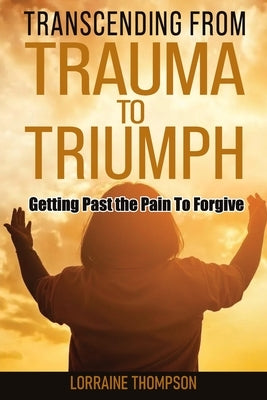 Transcending from Trauma to Triumph: Getting Past The Pain to Forgive by Thompson, Lorraine