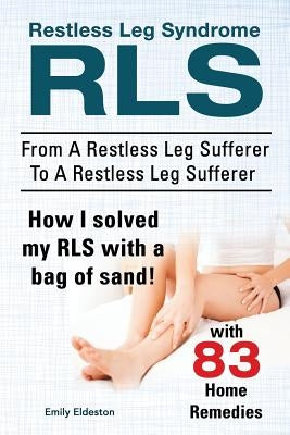 Restless Leg Syndrome RLS. From A Restless Leg Sufferer To A Restless Leg Sufferer. How I solved My RLS with a bag of sand! With 83 Home Remedies. by Eldeston, Emily