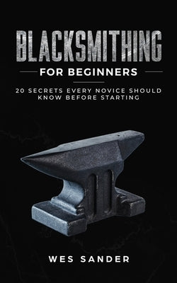 Blacksmithing for Beginners: 20 Secrets Every Novice Should Know Before Starting by Sander, Wes