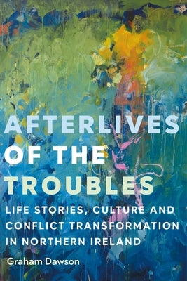 Afterlives of the Troubles: Life Stories, Culture and Conflict Transformation in Northern Ireland by Dawson, Graham