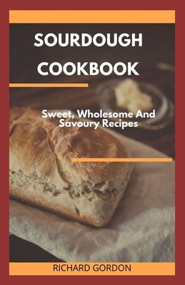 Sourdough Cookbook: Sweet, Wholesome And Savoury Recipes by Gordon, Richard