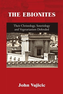 The Ebionites: Their Christology, Soteriology and Vegetarianism Defended by Vujicic, John