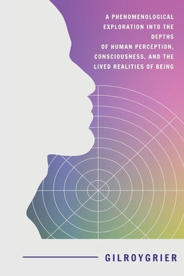A Phenomenological Exploration into the Depths of Human Perception, Consciousness, and the Lived Realities of Being by Grier, Gilroy