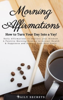 Morning Affirmations: How to Turn Your Day Into a Yay! Daily Affirmations to Improve Your Mindset. A Positive Morning Routine to Attract Hea by Secrets, Daily
