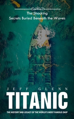 Titanic: The Shocking Secrets Buried Beneath the Waves (The History and Legacy of the World's Most Famous Ship) by Glenn, Jeff