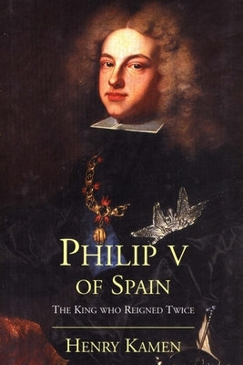 Philip V of Spain: The King Who Reigned Twice by Kamen, Henry