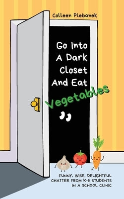 Go Into A Dark Closet And Eat Vegetables: Funny, wise, delightful chatter from K-6 students in a school clinic by Plebanek, Colleen