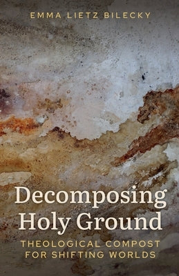 Decomposing Holy Ground: Theological Compost for Shifting Worlds by Lietz Bilecky, Emma