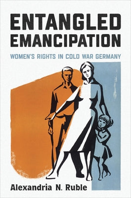 Entangled Emancipation: Women's Rights in Cold War Germany by Ruble, Alexandria