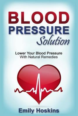 Blood Pressure: Blood Pressure Solution - Lower Your Blood Pressure With Natural Remedies by Hoskins, Emily