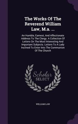 The Works Of The Reverend William Law, M.a. ...: An Humble, Earnest, And Affectionate Address To The Clergy. A Collection Of Letters On The Most Inter by Law, William