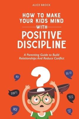 How to Make Your Kids Mind With Positive Discipline: A Parenting Guide to Build Relationships And Reduce Conflict by Brock, Alice