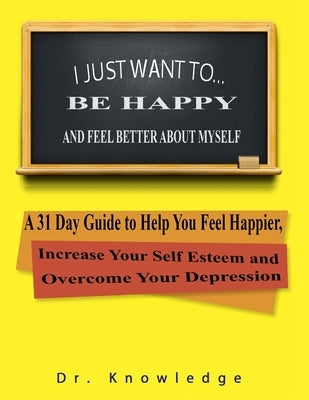 I Just Want To Be Happy and Feel Better About Myself: A 31 Step Guide to Help You Feel Happier, Increase Your Self Esteem, and Overcome Your Depressio by Marino, K. B.