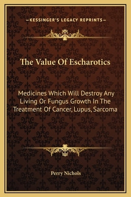 The Value Of Escharotics: Medicines Which Will Destroy Any Living Or Fungus Growth In The Treatment Of Cancer, Lupus, Sarcoma by Nichols, Perry