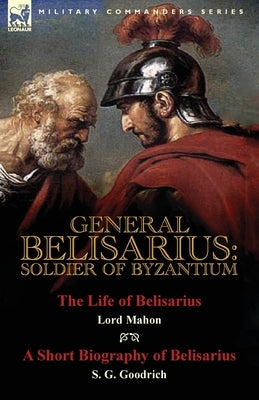 General Belisarius: Soldier of Byzantium-The Life of Belisarius by Lord Mahon (Philip Henry Stanhope) With a Short Biography of Belisarius by Stanhope, Philip Henry
