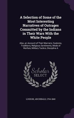 A Selection of Some of the Most Interesting Narratives of Outrages Committed by the Indians in Their Wars With the White People: Also, an Account of T by Loudon, Archibald