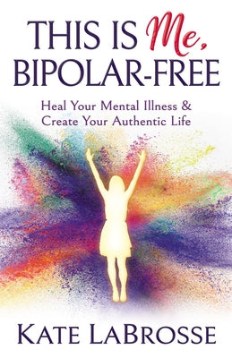 This Is Me, Bipolar-Free: Heal Your Mental Illness and Create Your Authentic Life by Labrosse, Kate