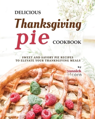 Delicious Thanksgiving Pie Cookbook: Sweet and Savory Pie Recipes to Elevate Your Thanksgiving Meals by Alcorn, Yannick