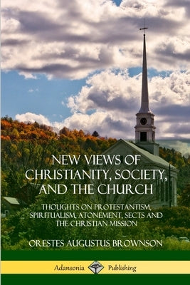 New Views of Christianity, Society, and the Church: Thoughts on Protestantism, Spiritualism, Atonement, Sects and the Christian Mission by Brownson, Orestes Augustus