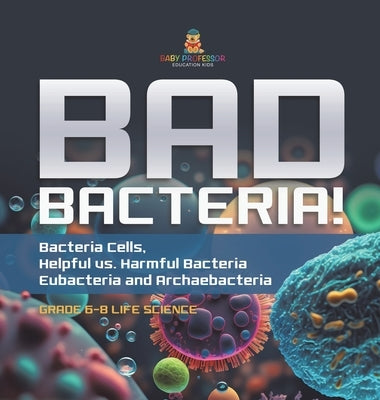 Bad Bacteria! Bacteria Cells, Helpful vs. Harmful Bacteria Eubacteria and Archaebacteria Grade 6-8 Life Science by Baby Professor