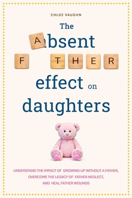 The Absent Father Effect on Daughters Understand the Impact of Growing up Without a Father, Overcome the Legacy of Father Neglect, and Heal Father Wou by Vaughn, Chloe