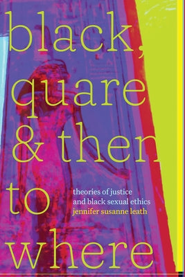 Black, Quare, and Then to Where: Theories of Justice and Black Sexual Ethics by Leath, Jennifer Susanne