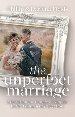 The Unperfect Marriage: Liberation for Couples Trapped in the Fantasy of Perfection by Fields, Phillip