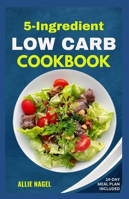 5 Ingredient Low Carb Cookbook: Quick, Easy and Delicious High Protein, Low Sugar Diet Recipes & Meal Plan That Support Weight Loss by Nagel, Allie