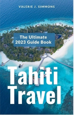 Tahiti Travel: The Ultimate 2023 Guide Book by J. Simmons, Valerie