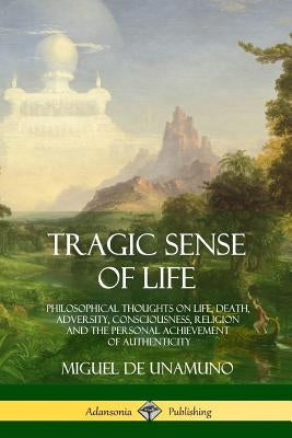 Tragic Sense of Life: Philosophical Thoughts on Life, Death, Adversity, Consciousness, Religion and the Personal Achievement of Authenticity by Unamuno, Miguel de