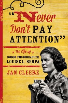Never Don't Pay Attention: The Life of Rodeo Photographer Louise L. Serpa by Cleere, Jan