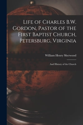 Life of Charles B.W. Gordon, Pastor of the First Baptist Church, Petersburg, Virginia: and History of the Church by Sherwood, William Henry
