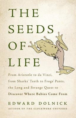 The Seeds of Life: From Aristotle to Da Vinci, from Sharks' Teeth to Frogs' Pants, the Long and Strange Quest to Discover Where Babies Co by Dolnick, Edward