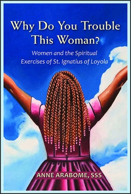 Why Do You Trouble This Woman?: Women and the Spiritual Exercises of St. Ignatius of Loyola by Arabome, Anne