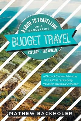 Budget Travel, A Guide to Travelling on a Shoestring, Explore the World, A Discount Overseas Adventure Trip: Gap Year, Backpacking, Volunteer-Vacation by Backholer, Mathew
