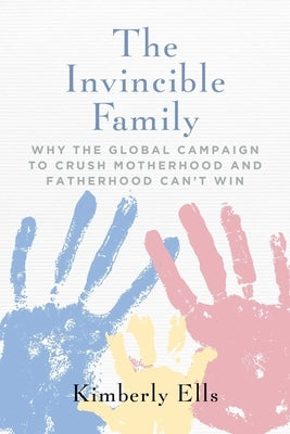 The Invincible Family: Why the Global Campaign to Crush Motherhood and Fatherhood Can't Win by Ells, Kimberly