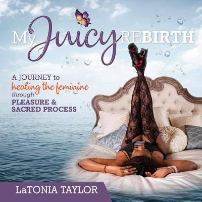 My Juicy ReBirth: A Journey to Healing The Feminine through Pleasure & Sacred Process by Taylor, Latonia