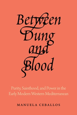 Between Dung and Blood: Purity, Sainthood, and Power in the Early Modern Western Mediterranean by Ceballos, Manuela