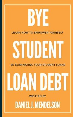 BYE Student Loan Debt: Learn How to Empower Yourself by Eliminating Your Student Loans by Mendelson, Daniel J.