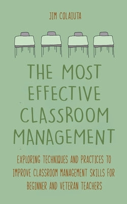 The Most Effective Classroom Management Exploring Techniques and Practices to Improve Classroom Management Skills for Beginner and Veteran Teachers by Colajuta, Jim