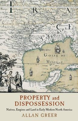 Property and Dispossession: Natives, Empires and Land in Early Modern North America by Greer, Allan