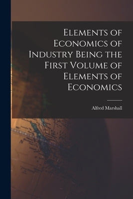 Elements of Economics of Industry Being the First Volume of Elements of Economics by Marshall, Alfred