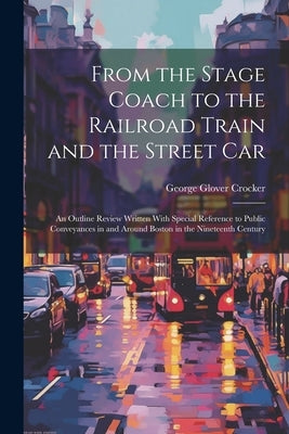 From the Stage Coach to the Railroad Train and the Street Car: An Outline Review Written With Special Reference to Public Conveyances in and Around Bo by Crocker, George Glover