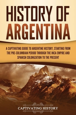 History of Argentina: A Captivating Guide to Argentine History, Starting from the Pre-Columbian Period Through the Inca Empire and Spanish C by History, Captivating