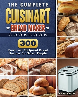 The Complete Cuisinart Bread Maker Cookbook: 300 Fresh and Foolproof Bread Recipes for Smart People by Croley, Claudia