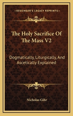 The Holy Sacrifice Of The Mass V2: Dogmatically, Liturgically, And Ascetically Explained by Gihr, Nicholas