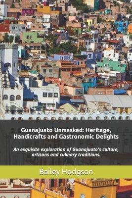 Guanajuato Unmasked: Heritage, Handicrafts and Gastronomic Delights: An exquisite exploration of Guanajuato's culture, artisans and culinar by Hodgson, Bailey