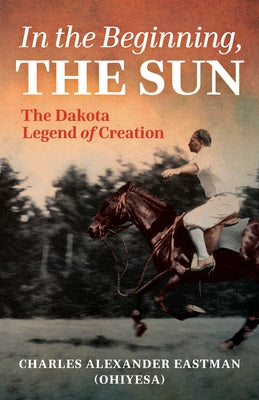 In the Beginning, the Sun: The Dakota Legend of Creation by Eastman, Charles Alexander