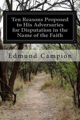 Ten Reasons Proposed to His Adversaries for Disputation in the Name of the Faith: and Presented to the Illustrious Members of Our Universities by Campion, Edmund